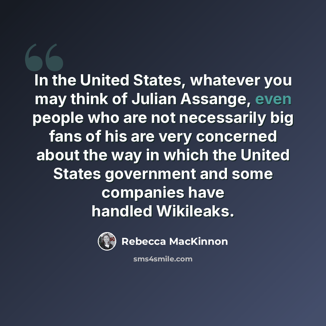 “In the United States, whatever you may think of Julian Assange, even people who are not necessarily big fans of his are very concerned about the way in which the United States government and some companies have handled Wikileaks.” quote by Rebecca MacKinnon