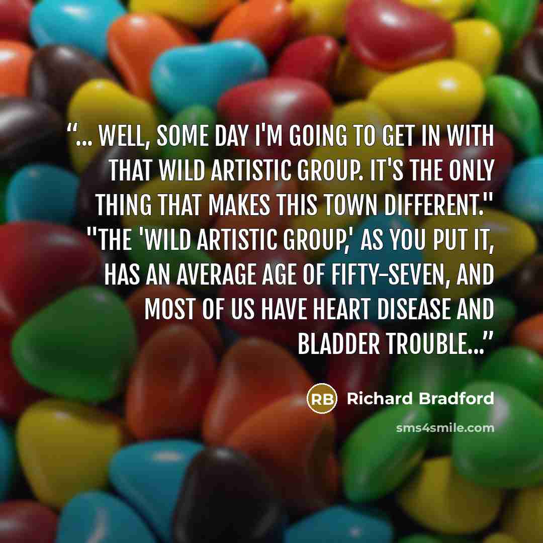 “... Well, some day i'm going to get in with that wild artistic group. It's the only thing that makes this town different." "The 'wild artistic group,' as you put it, has an average age of fifty-seven, and most of us have heart disease and bladder trouble...” quote by Richard Bradford