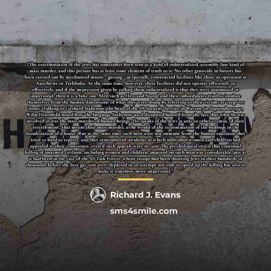 “The extermination of the Jews has sometimes been seen as a kind of industrialized, assembly-line kind of mass murder, and this picture has at least some element of truth to it. No other genocide in history has been carried out by mechanical means - gassing - in specially constructed facilities…” quote by Richard J. Evans