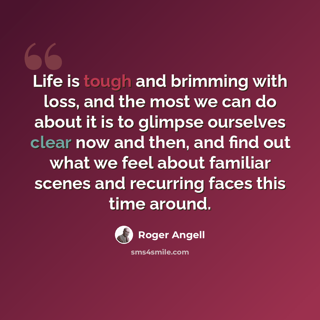 “Life is tough and brimming with loss, and the most we can do about it is to glimpse ourselves clear now and then, and find out what we feel about familiar scenes and recurring faces this time around.” quote by Roger Angell