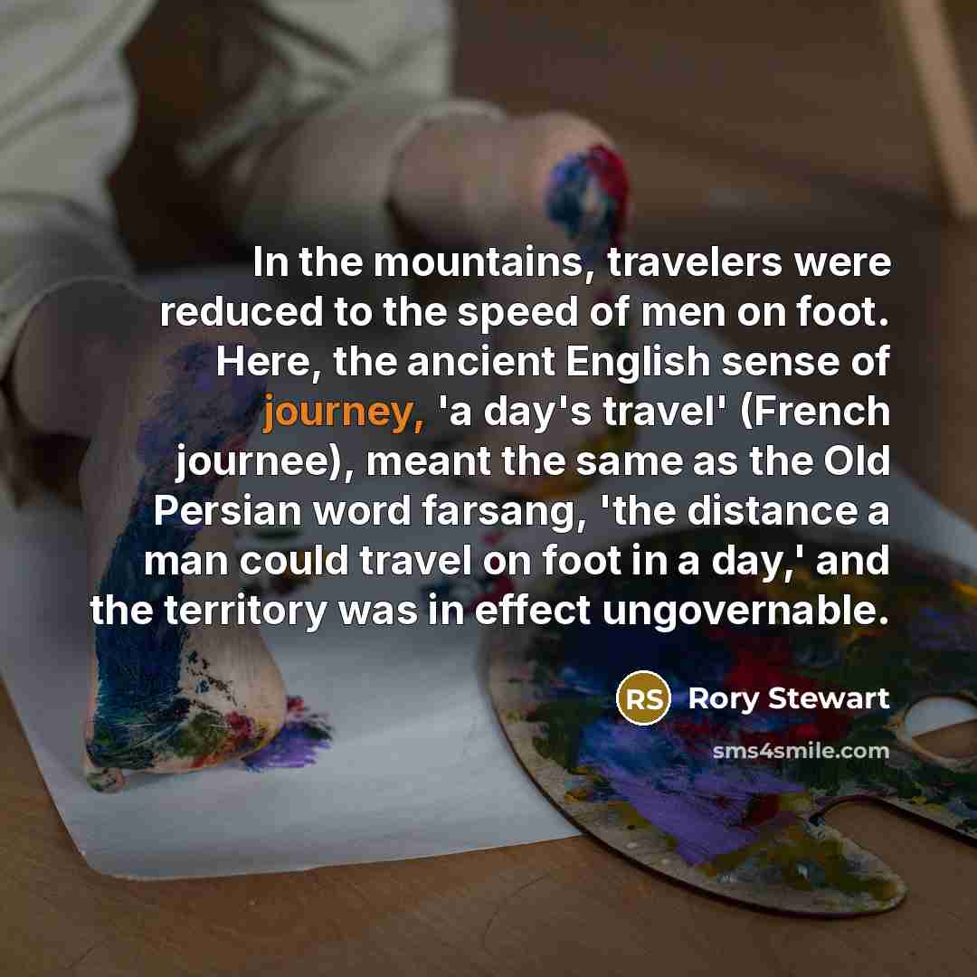 “In the mountains, travelers were reduced to the speed of men on foot. Here, the ancient English sense of journey, 'a day's travel' (French journee), meant the same as the Old Persian word farsang, 'the distance a man could travel on foot in a day,' and the territory was in effect ungovernable.” quote by Rory Stewart