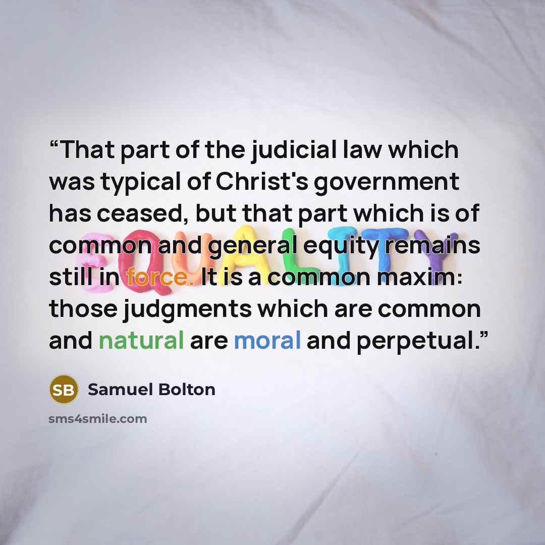 “That part of the judicial law which was typical of Christ's government has ceased, but that part which is of common and general equity remains still in force. It is a common maxim: those judgments which are common and natural are moral and perpetual.” quote by Samuel Bolton