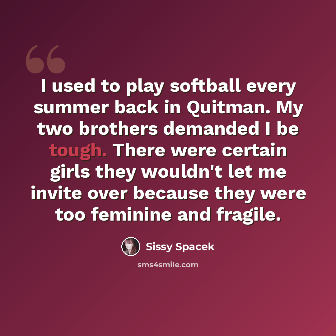 “I used to play softball every summer back in Quitman. My two brothers demanded I be tough. There were certain girls they wouldn't let me invite over because they were too feminine and fragile.” quote by Sissy Spacek