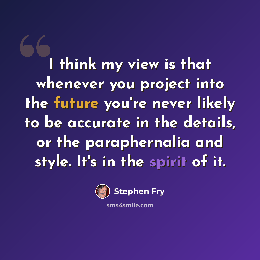 “I think my view is that whenever you project into the future you're never likely to be accurate in the details, or the paraphernalia and style. It's in the spirit of it.” quote by Stephen Fry