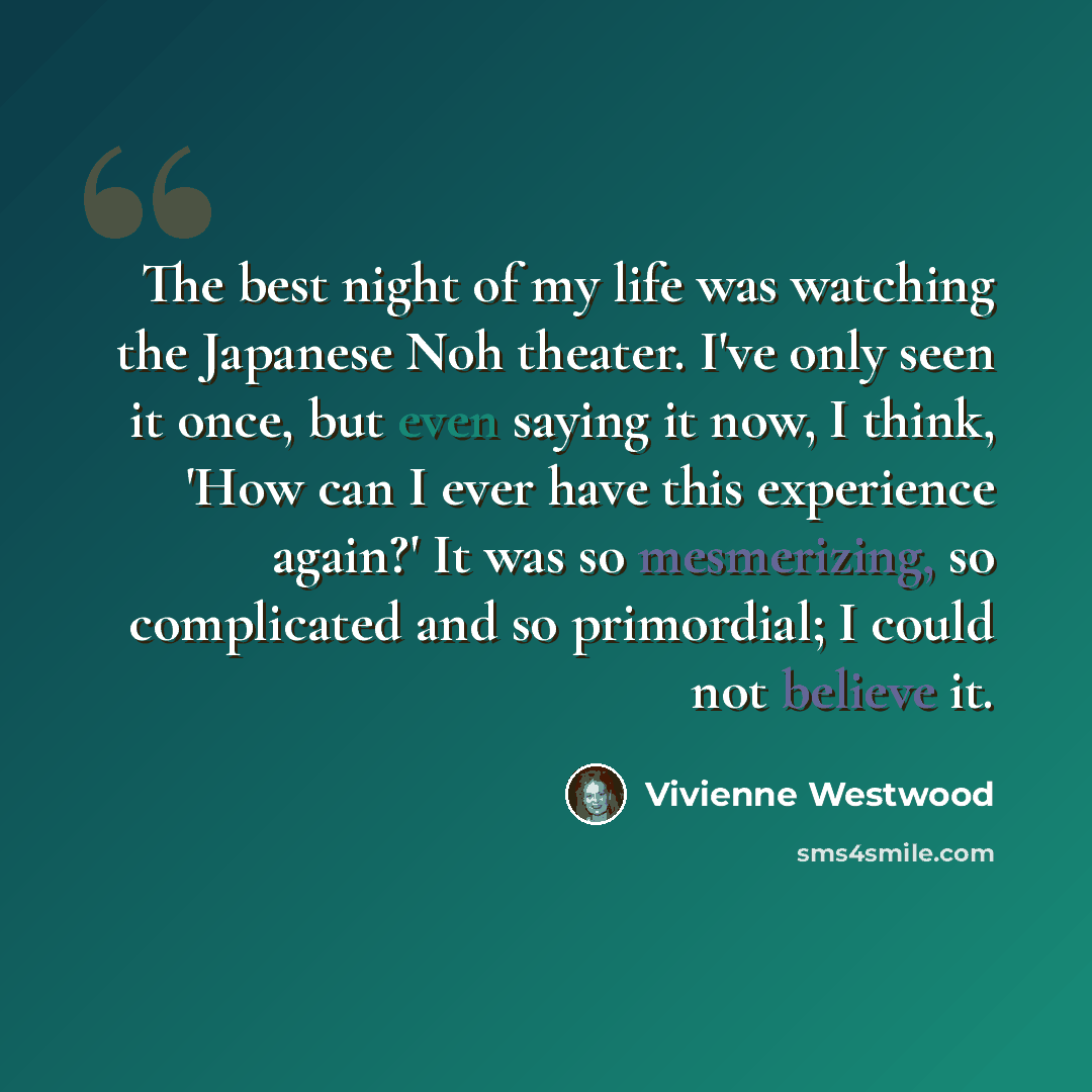 “The best night of my life was watching the Japanese Noh theater. I've only seen it once, but even saying it now, I think, 'How can I ever have this experience again?' It was so mesmerizing, so complicated and so primordial; I could not believe it.” quote by Vivienne Westwood