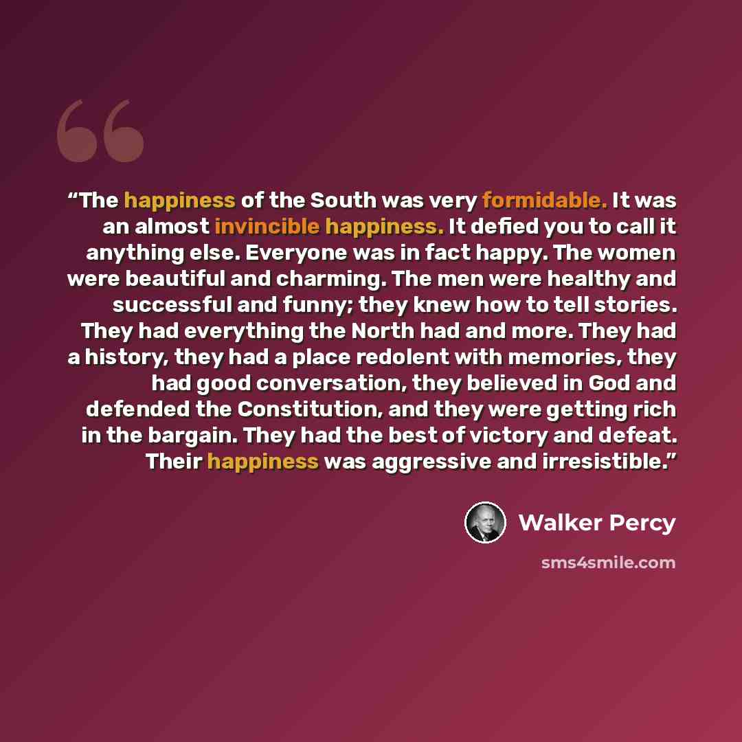 “The happiness of the South was very formidable. It was an almost invincible happiness. It defied you to call it anything else. Everyone was in fact happy. The women were beautiful and charming. The men were healthy and successful and funny; they knew how to tell stories. They had everything the…” quote by Walker Percy