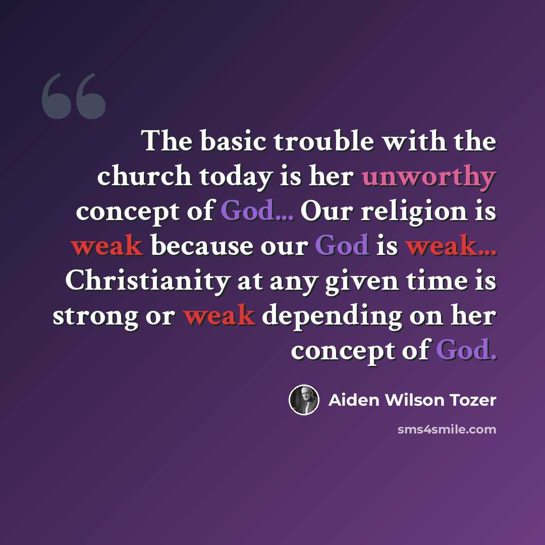 “The basic trouble with the church today is her unworthy concept of God... Our religion is weak because our God is weak... Christianity at any given time is strong or weak depending on her concept of God.” quote by Aiden Wilson Tozer