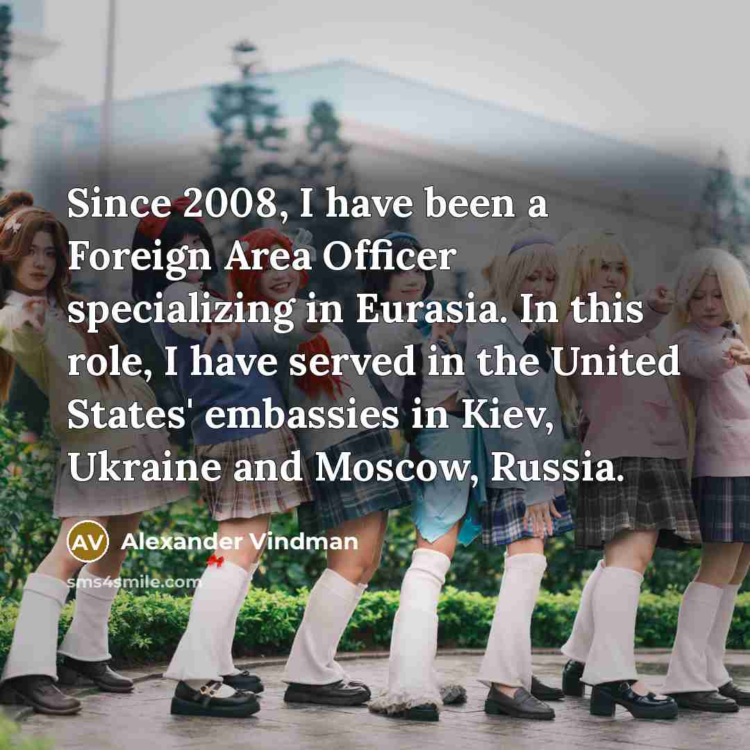“Since 2008, I have been a Foreign Area Officer specializing in Eurasia. In this role, I have served in the United States' embassies in Kiev, Ukraine and Moscow, Russia.” quote by Alexander Vindman