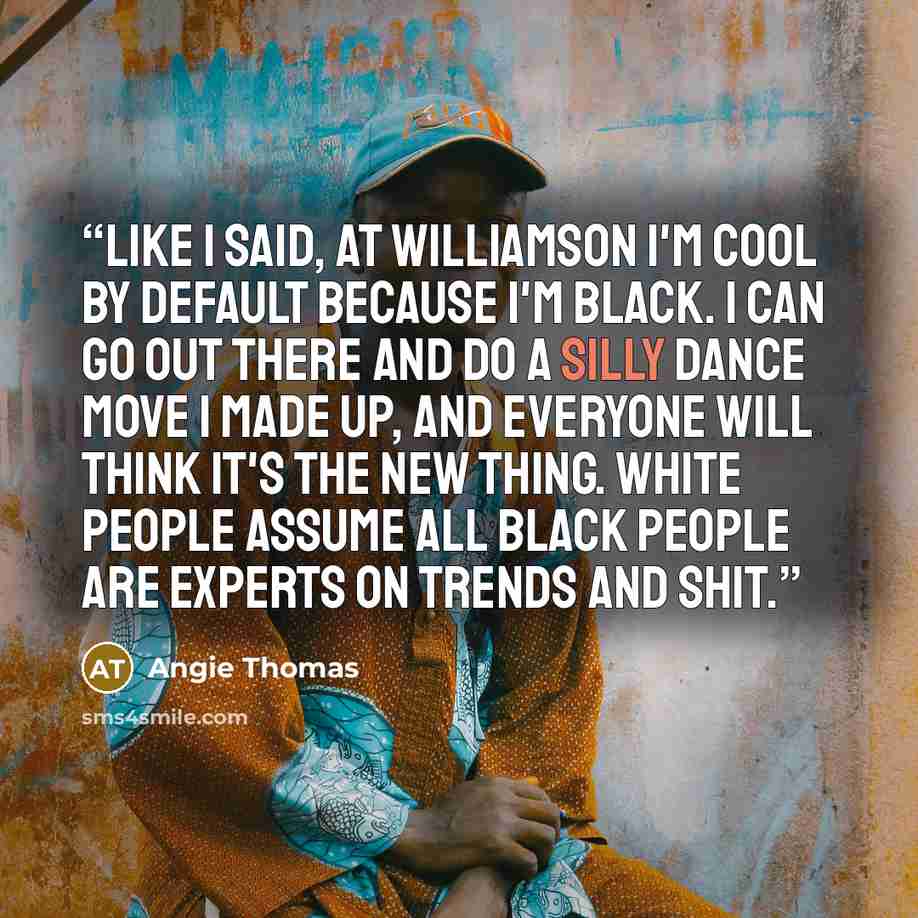 “Like I said, at Williamson I'm cool by default because I'm black. I can go out there and do a silly dance move I made up, and everyone will think it's the new thing. White people assume all black people are experts on trends and shit.” quote by Angie Thomas