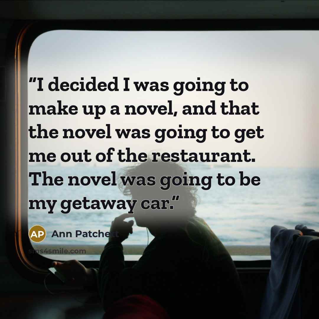 “I decided I was going to make up a novel, and that the novel was going to get me out of the restaurant. The novel was going to be my getaway car.” quote by Ann Patchett