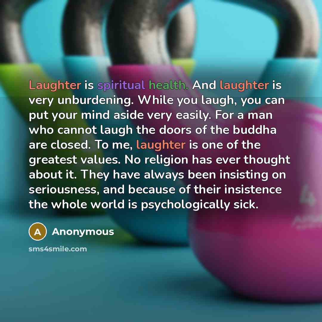 “Laughter is spiritual health. And laughter is very unburdening. While you laugh, you can put your mind aside very easily. For a man who cannot laugh the doors of the buddha are closed. To me, laughter is one of the greatest values. No religion has ever thought about it. They have always been…” quote by Anonymous