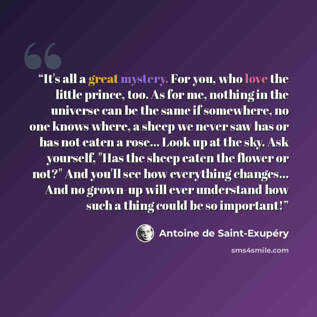 “It's all a great mystery. For you, who love the little prince, too. As for me, nothing in the universe can be the same if somewhere, no one knows where, a sheep we never saw has or has not eaten a rose… Look up at the sky. Ask yourself, "Has the sheep eaten the flower or not?" And you'll see how…” quote by Antoine de Saint-Exupéry