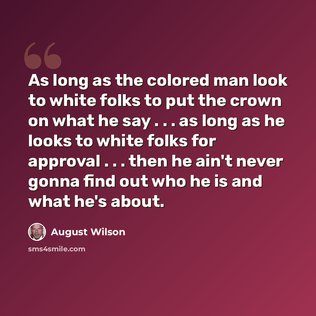 “As long as the colored man look to white folks to put the crown on what he say . . . as long as he looks to white folks for approval . . . then he ain't never gonna find out who he is and what he's about.” quote by August Wilson