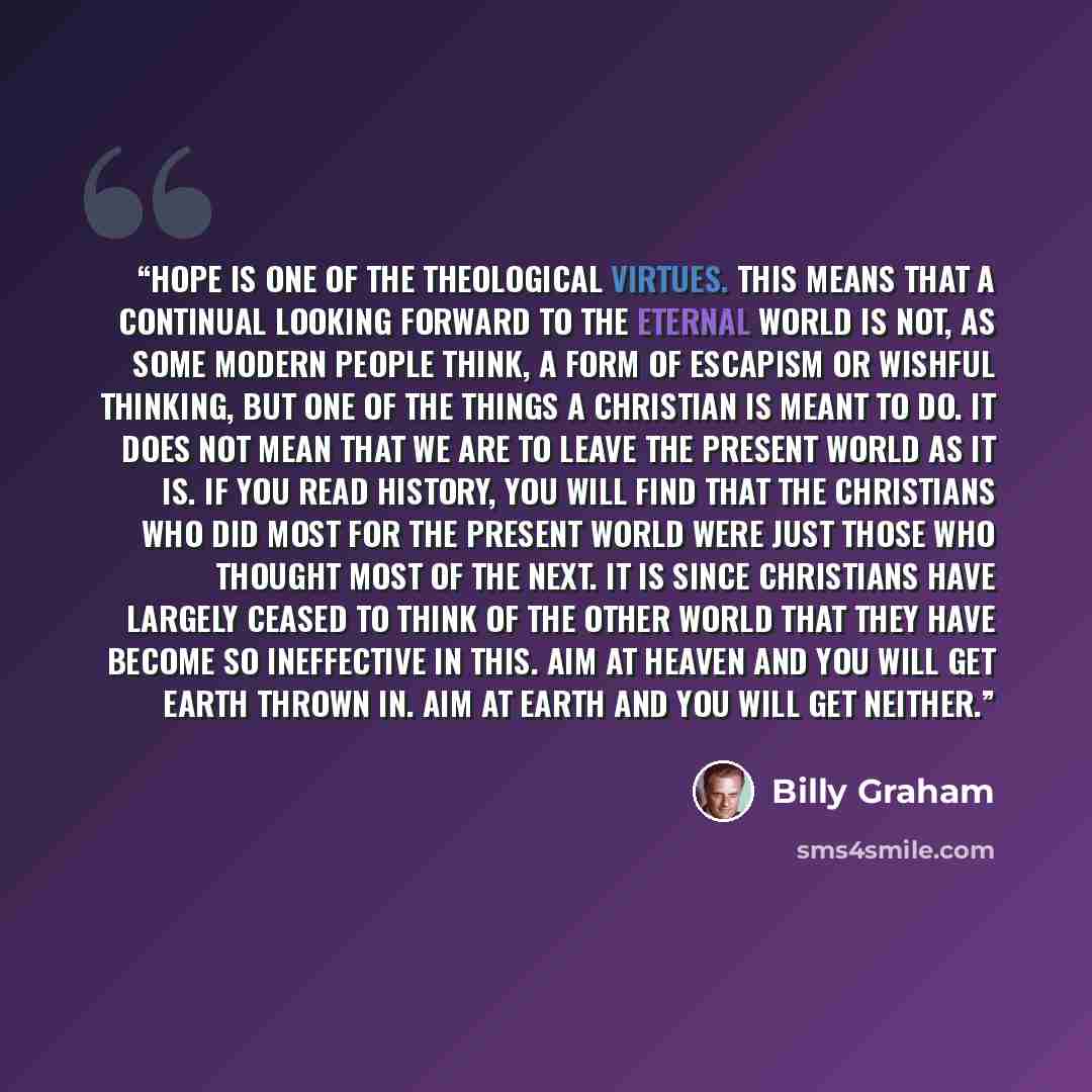 “Hope is one of the theological virtues. This means that a continual looking forward to the eternal world is not, as some modern people think, a form of escapism or wishful thinking, but one of the things a Christian is meant to do. it does not mean that we are to leave the present world as it is…” quote by Billy Graham