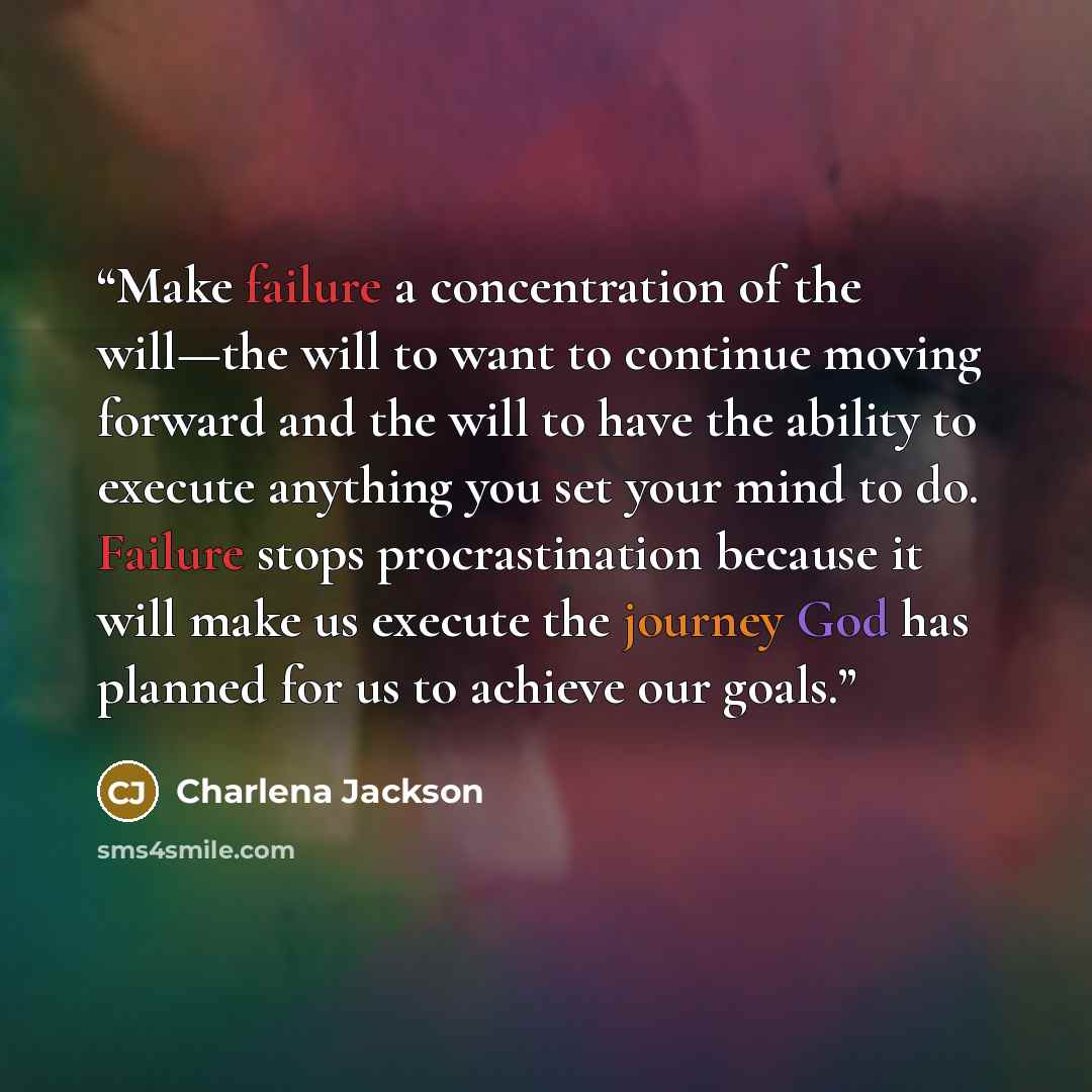 “Make failure a concentration of the will—the will to want to continue moving forward and the will to have the ability to execute anything you set your mind to do. Failure stops procrastination because it will make us execute the journey God has planned for us to achieve our goals.” quote by Charlena Jackson