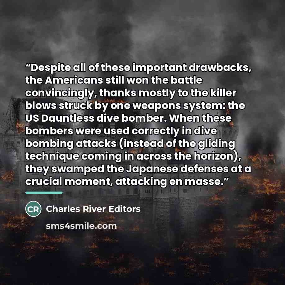“Despite all of these important drawbacks, the Americans still won the battle convincingly, thanks mostly to the killer blows struck by one weapons system: the US Dauntless dive bomber. When these bombers were used correctly in dive bombing attacks (instead of the gliding technique coming in across…” quote by Charles River Editors