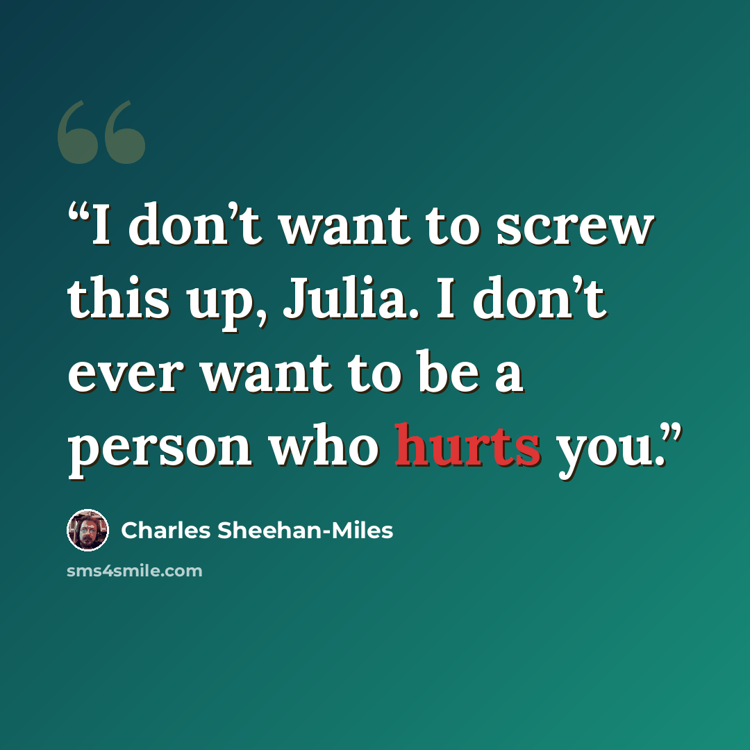 “I don’t want to screw this up, Julia. I don’t ever want to be a person who hurts you.” quote by Charles Sheehan-Miles