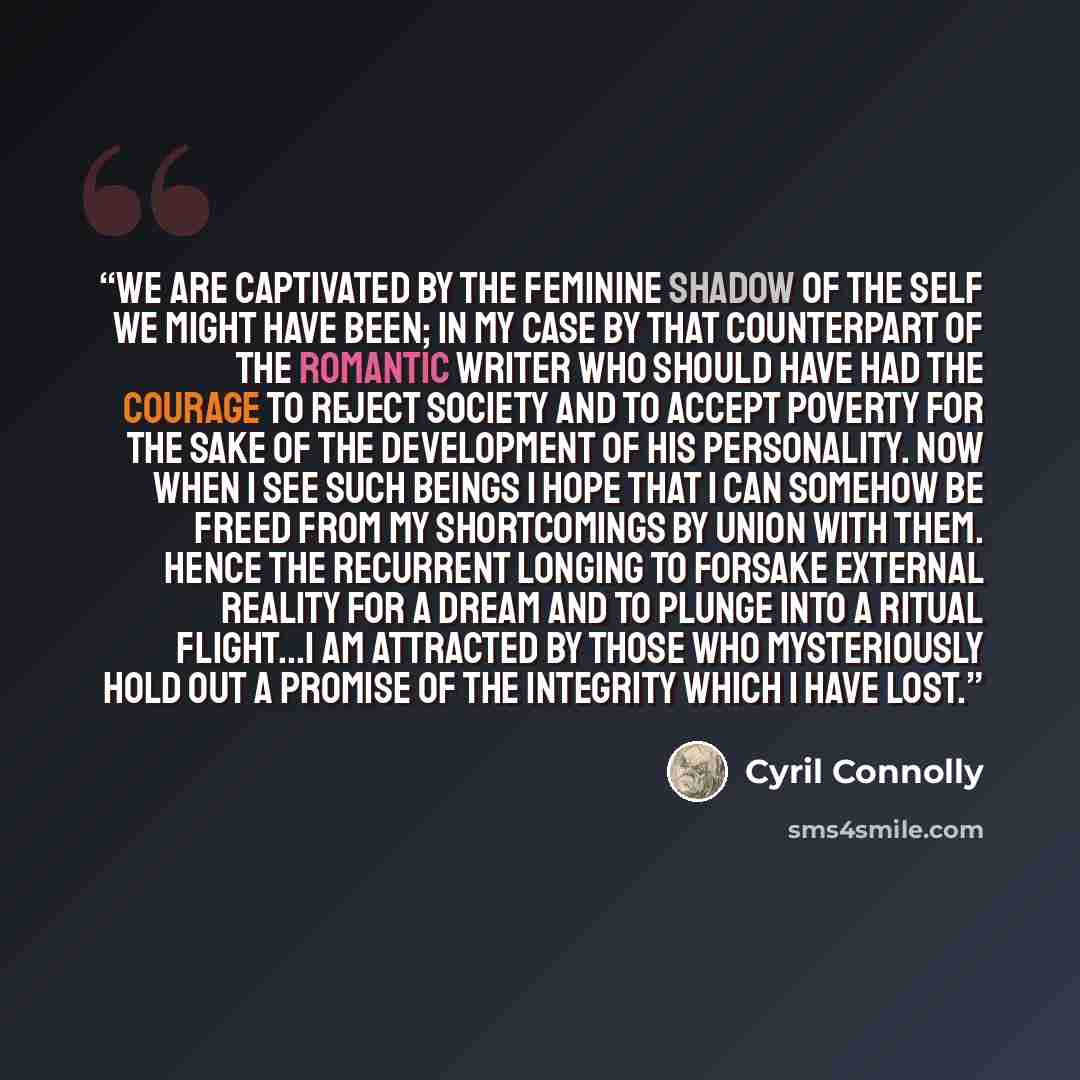 “We are captivated by the feminine shadow of the self we might have been; in my case by that counterpart of the romantic writer who should have had the courage to reject society and to accept poverty for the sake of the development of his personality. Now when I see such beings I hope that I can…” quote by Cyril Connolly