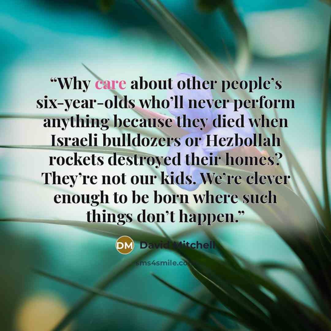 “Why care about other people’s six-year-olds who’ll never perform anything because they died when Israeli bulldozers or Hezbollah rockets destroyed their homes? They’re not our kids. We’re clever enough to be born where such things don’t happen.” quote by David Mitchell