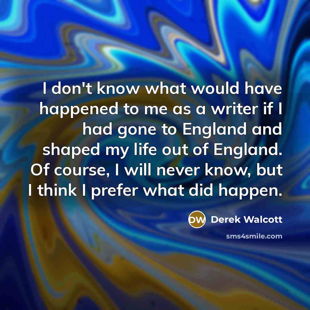 “I don't know what would have happened to me as a writer if I had gone to England and shaped my life out of England. Of course, I will never know, but I think I prefer what did happen.” quote by Derek Walcott