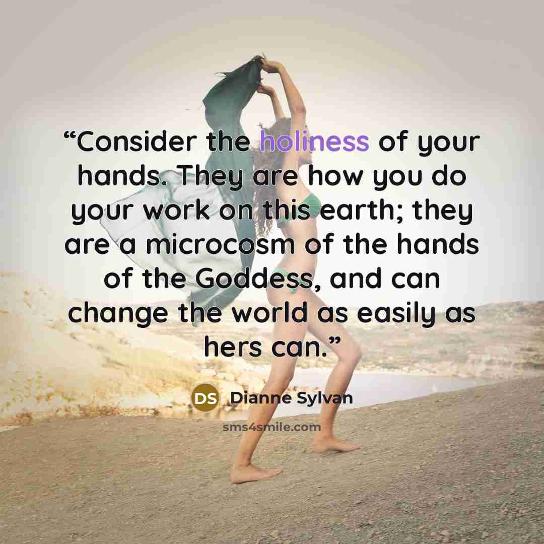 “Consider the holiness of your hands. They are how you do your work on this earth; they are a microcosm of the hands of the Goddess, and can change the world as easily as hers can.” quote by Dianne Sylvan