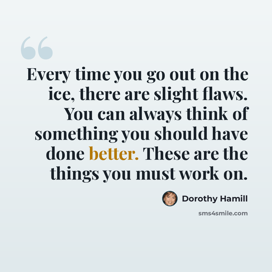 “Every time you go out on the ice, there are slight flaws. You can always think of something you should have done better. These are the things you must work on.” quote by Dorothy Hamill