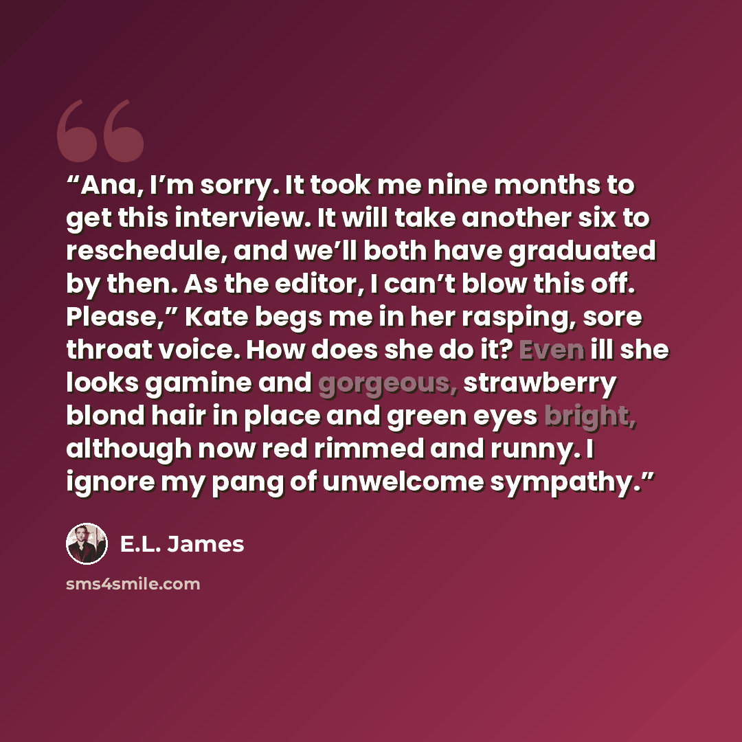 “Ana, I’m sorry. It took me nine months to get this interview. It will take another six to reschedule, and we’ll both have graduated by then. As the editor, I can’t blow this off. Please,” Kate begs me in her rasping, sore throat voice. How does she do it? Even ill she looks gamine and gorgeous…” quote by E.L. James