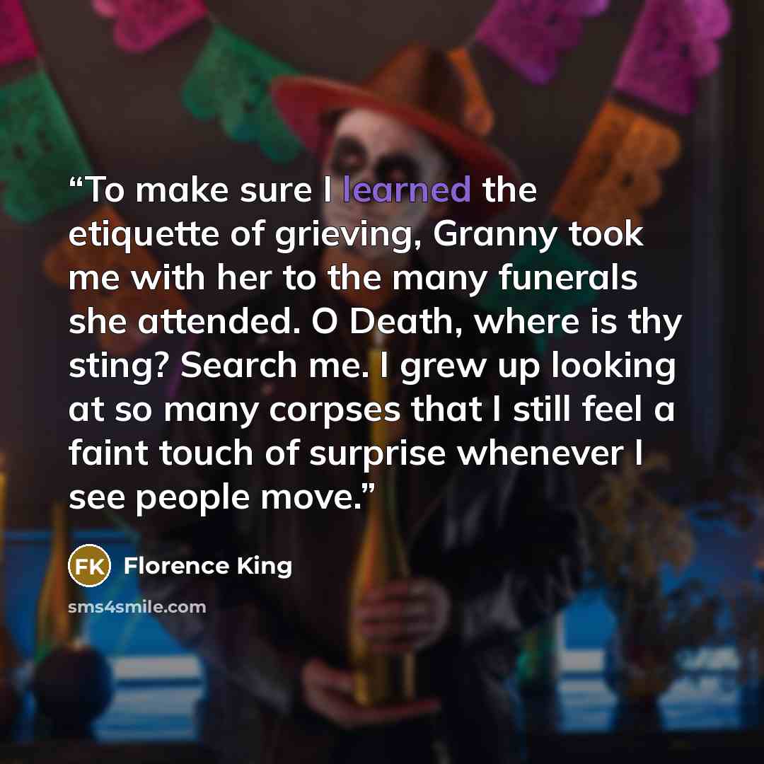 “To make sure I learned the etiquette of grieving, Granny took me with her to the many funerals she attended. O Death, where is thy sting? Search me. I grew up looking at so many corpses that I still feel a faint touch of surprise whenever I see people move.” quote by Florence King