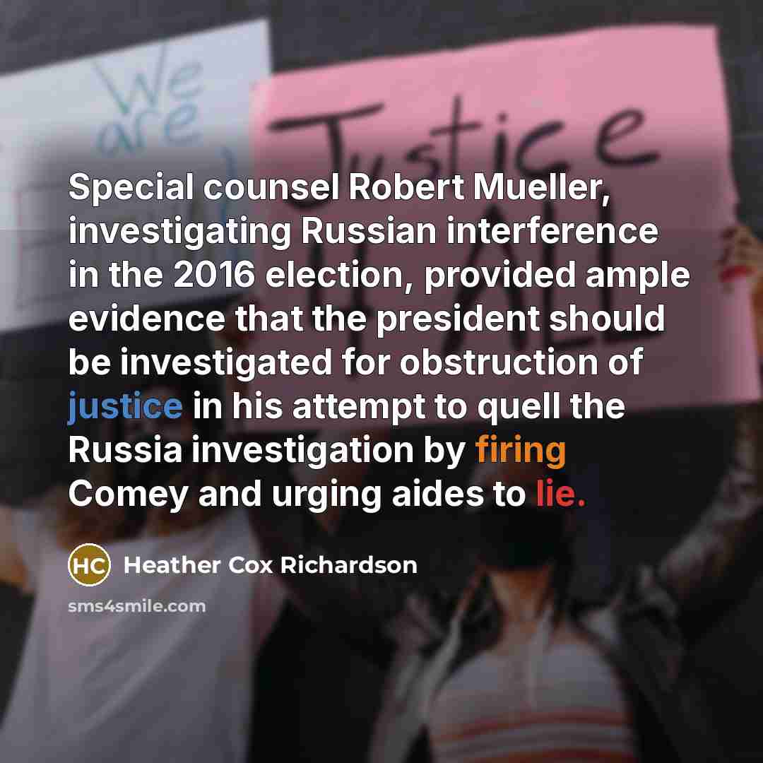 “Special counsel Robert Mueller, investigating Russian interference in the 2016 election, provided ample evidence that the president should be investigated for obstruction of justice in his attempt to quell the Russia investigation by firing Comey and urging aides to lie.” quote by Heather Cox Richardson