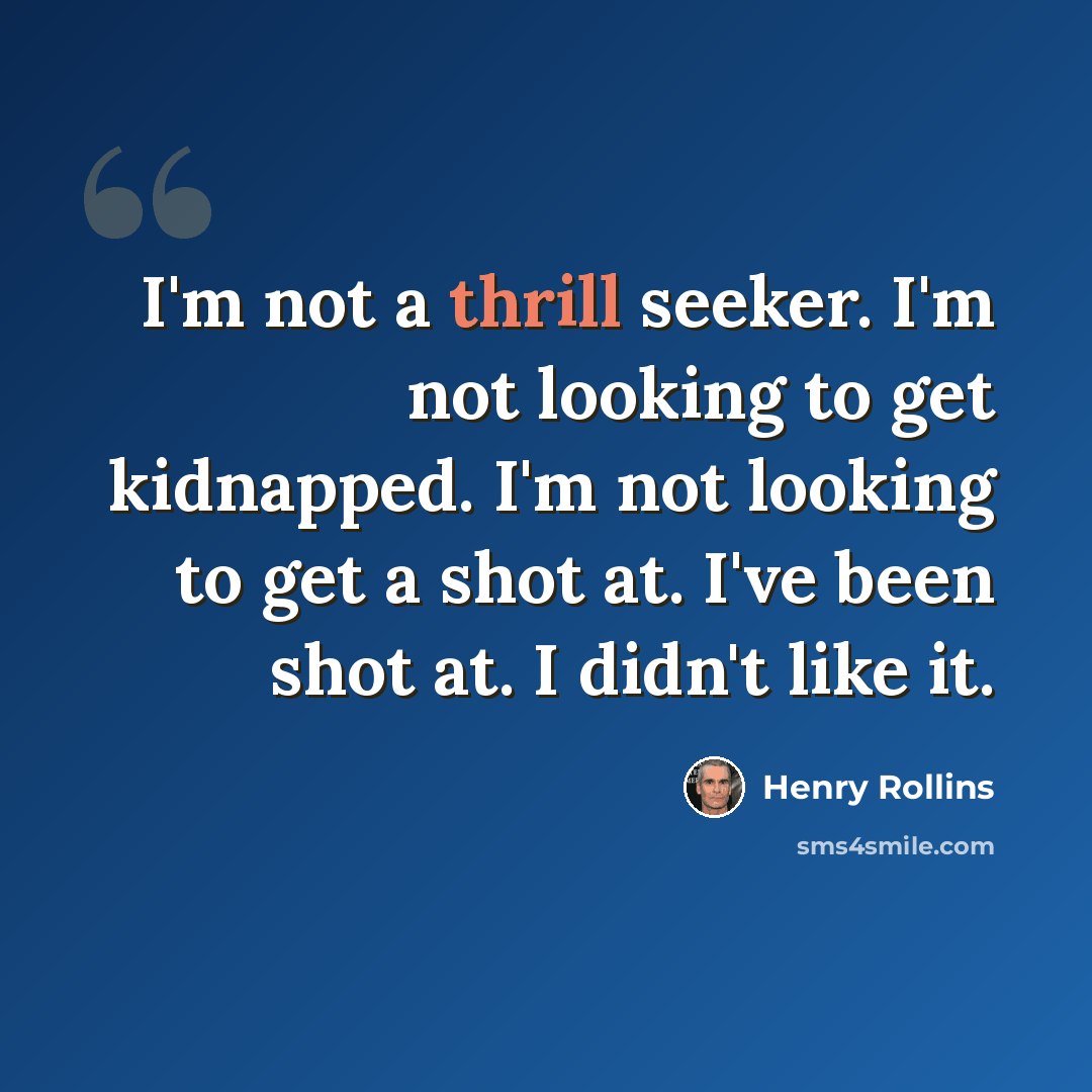 “I'm not a thrill seeker. I'm not looking to get kidnapped. I'm not looking to get a shot at. I've been shot at. I didn't like it.” quote by Henry Rollins