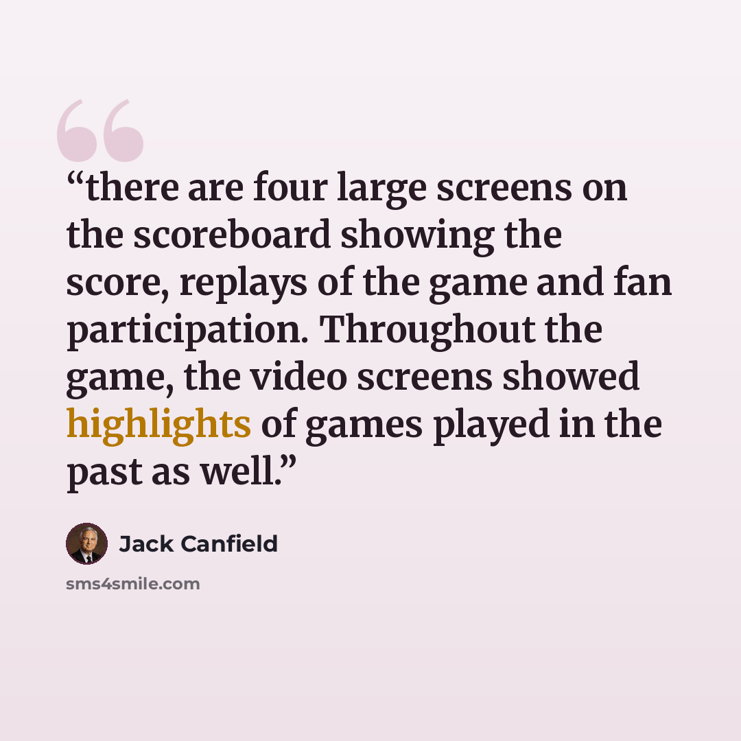“there are four large screens on the scoreboard showing the score, replays of the game and fan participation. Throughout the game, the video screens showed highlights of games played in the past as well.” quote by Jack Canfield