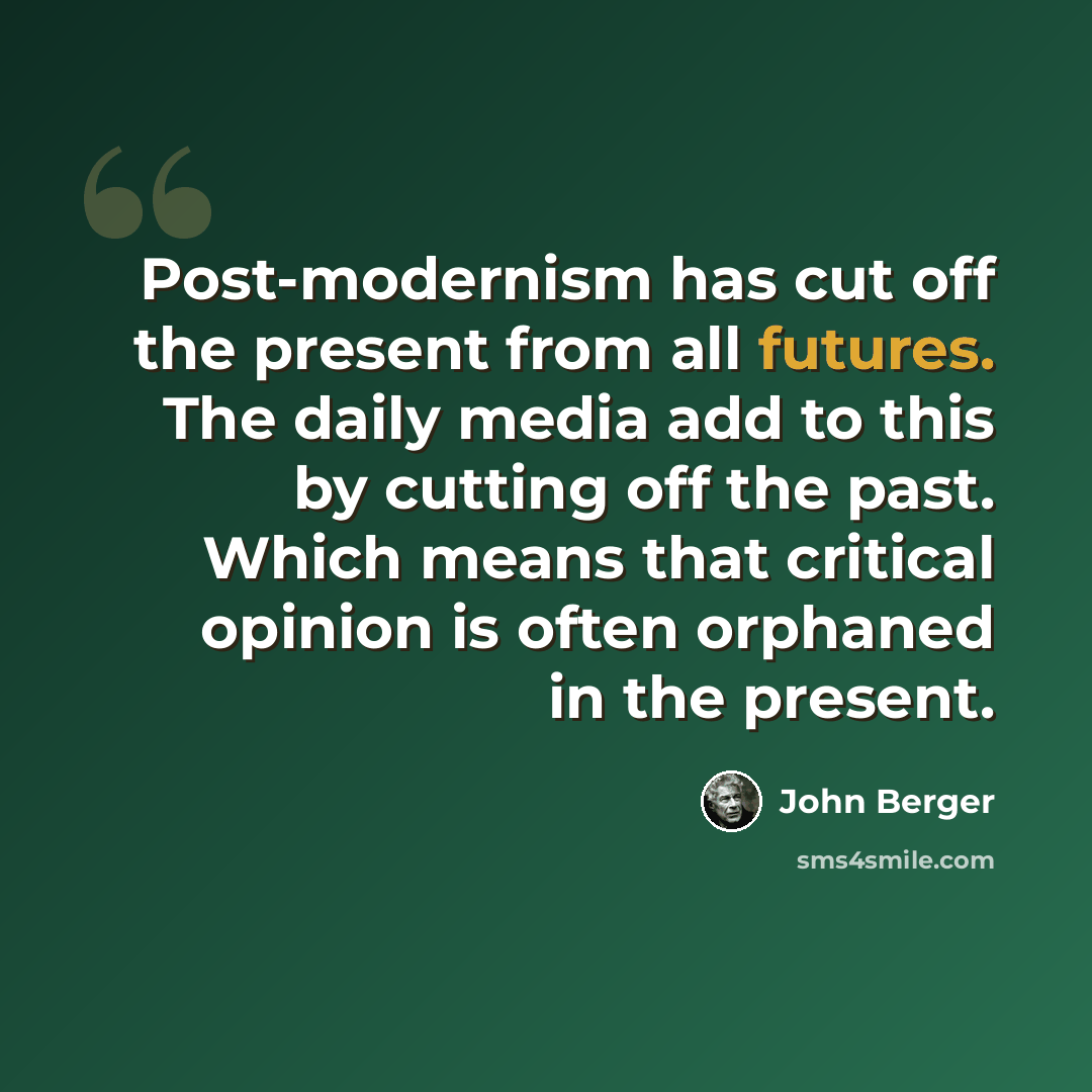 “Post-modernism has cut off the present from all futures. The daily media add to this by cutting off the past. Which means that critical opinion is often orphaned in the present.” quote by John Berger