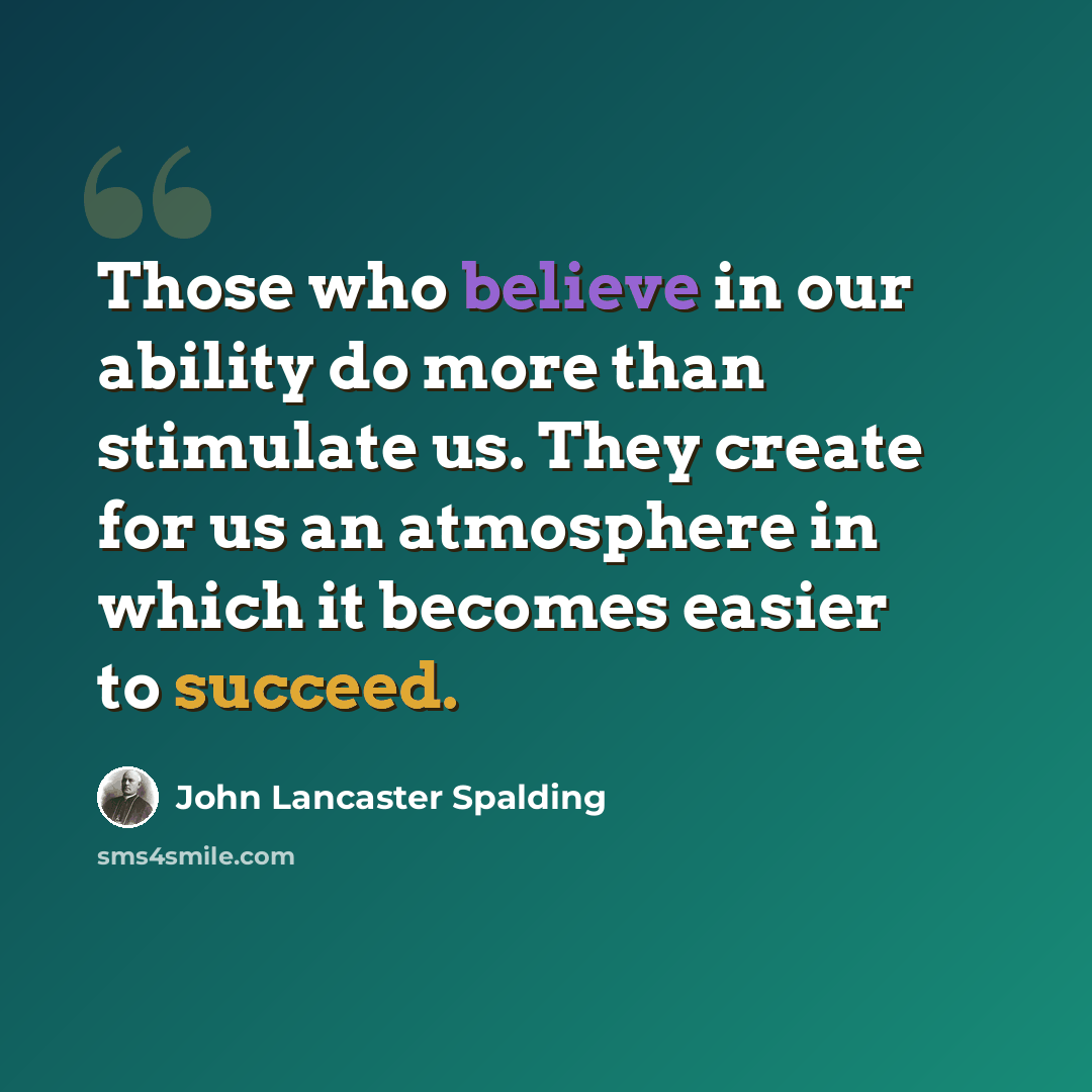 “Those who believe in our ability do more than stimulate us. They create for us an atmosphere in which it becomes easier to succeed.” quote by John Lancaster Spalding