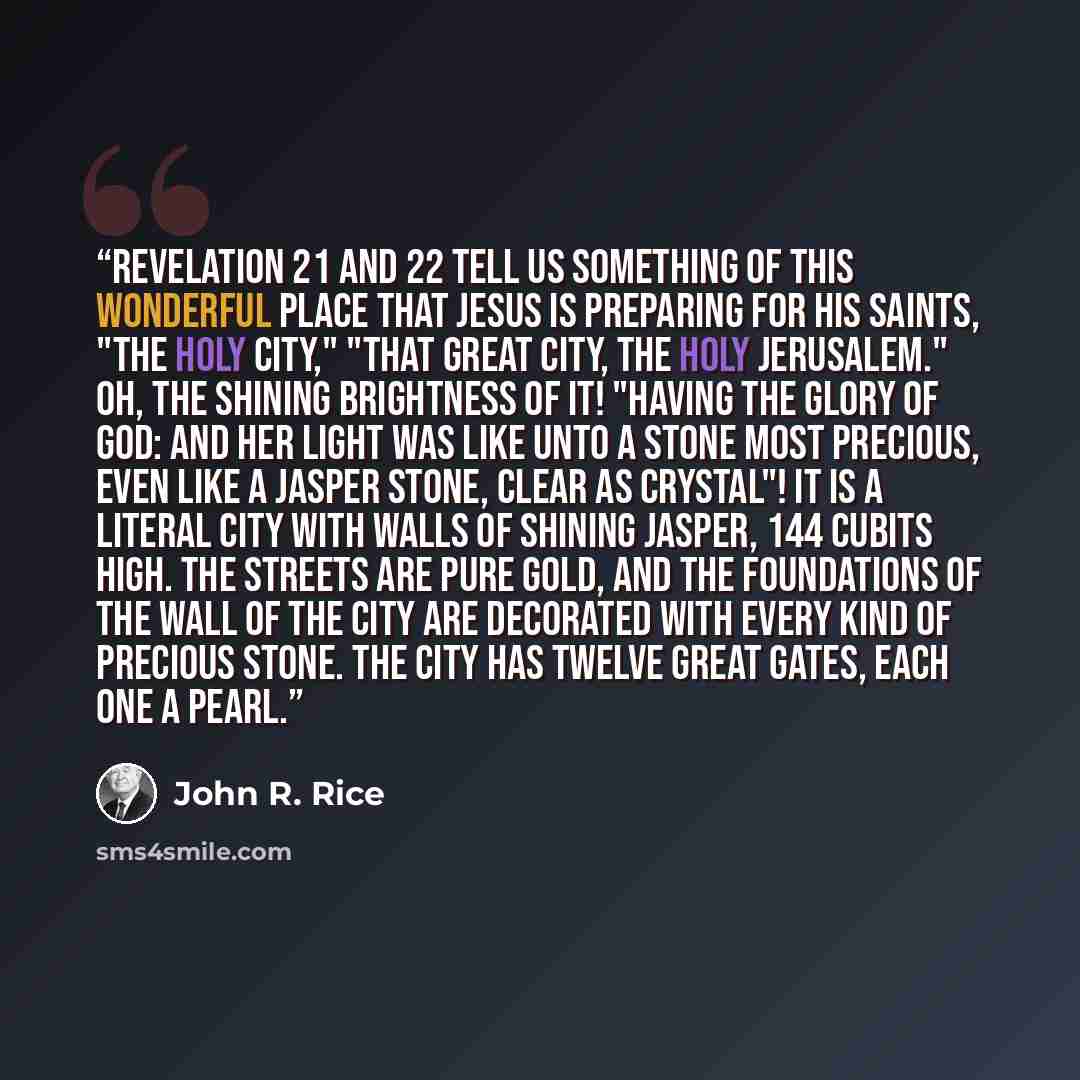 “Revelation 21 and 22 tell us something of this wonderful place that Jesus is preparing for His saints, "the holy city," "that great city, the holy Jerusalem." Oh, the shining brightness of it! "Having the glory of God: and her light was like unto a stone most precious, even like a jasper stone…” quote by John R. Rice
