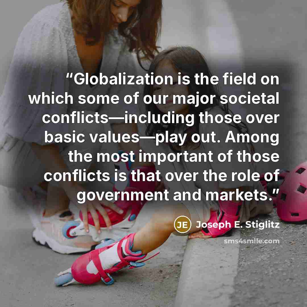 “Globalization is the field on which some of our major societal conflicts—including those over basic values—play out. Among the most important of those conflicts is that over the role of government and markets.” quote by Joseph E. Stiglitz