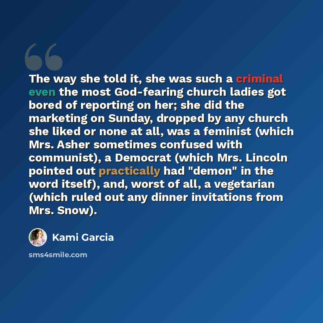 “The way she told it, she was such a criminal even the most God-fearing church ladies got bored of reporting on her; she did the marketing on Sunday, dropped by any church she liked or none at all, was a feminist (which Mrs. Asher sometimes confused with communist), a Democrat (which Mrs. Lincoln…” quote by Kami Garcia