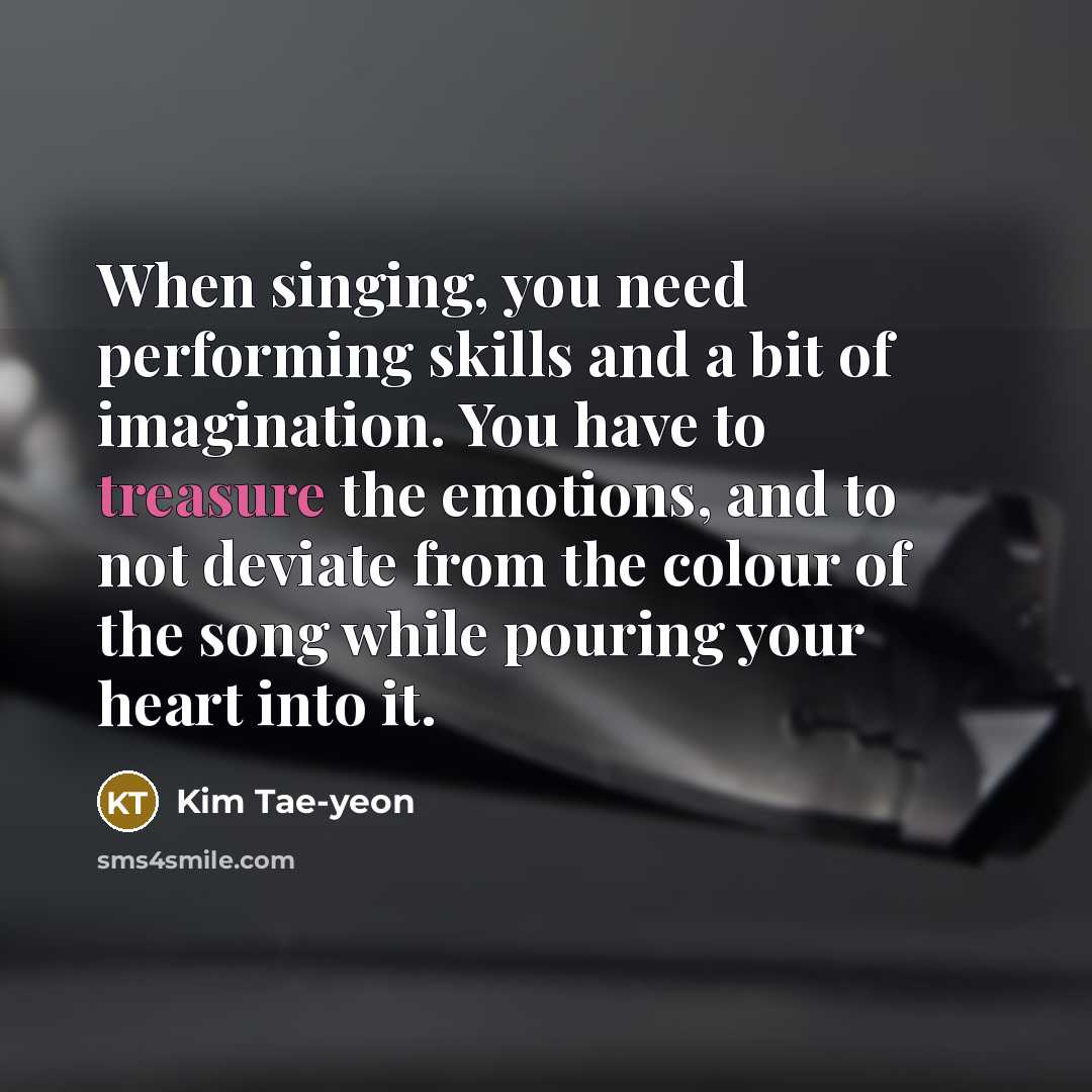 “When singing, you need performing skills and a bit of imagination. You have to treasure the emotions, and to not deviate from the colour of the song while pouring your heart into it.” quote by Kim Tae-yeon