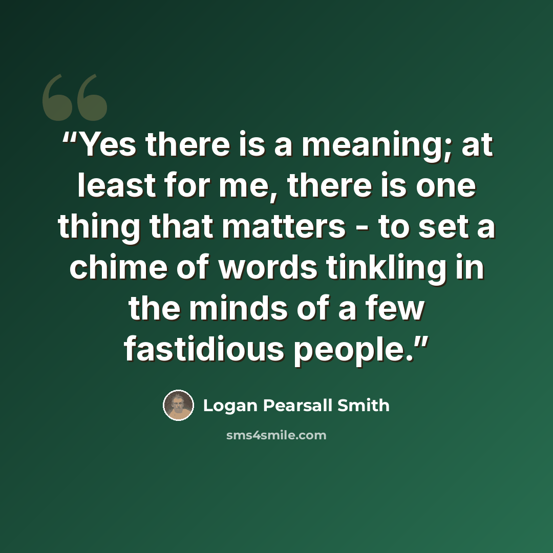 “Yes there is a meaning; at least for me, there is one thing that matters - to set a chime of words tinkling in the minds of a few fastidious people.” quote by Logan Pearsall Smith