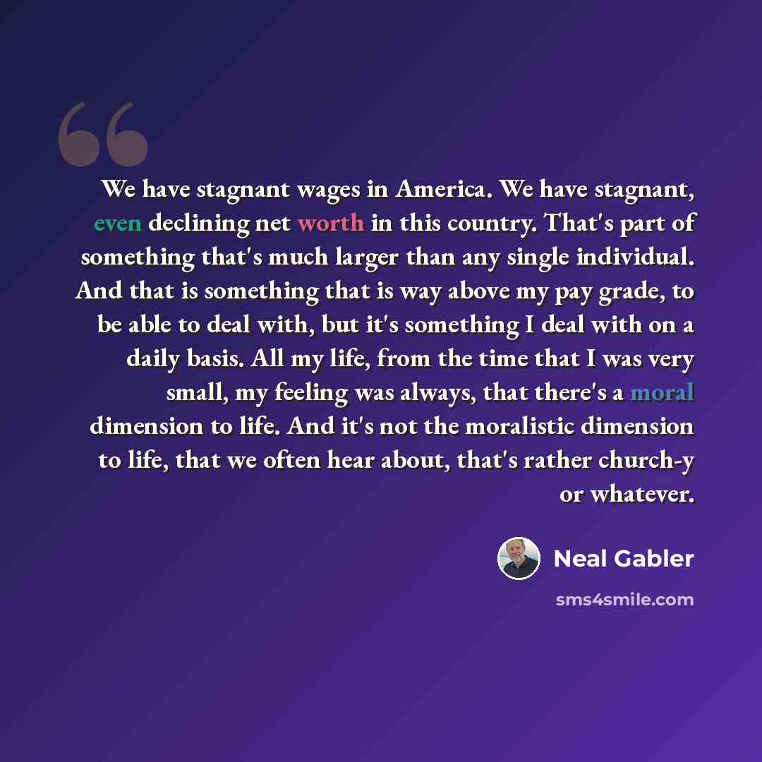 “We have stagnant wages in America. We have stagnant, even declining net worth in this country. That's part of something that's much larger than any single individual. And that is something that is way above my pay grade, to be able to deal with, but it's something I deal with on a daily basis. All…” quote by Neal Gabler