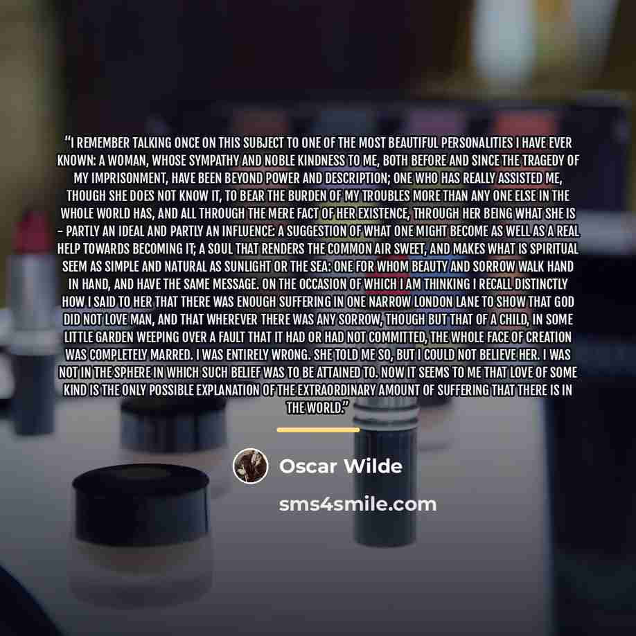 “I remember talking once on this subject to one of the most beautiful personalities I have ever known: a woman, whose sympathy and noble kindness to me, both before and since the tragedy of my imprisonment, have been beyond power and description; one who has really assisted me, though she does not…” quote by Oscar Wilde