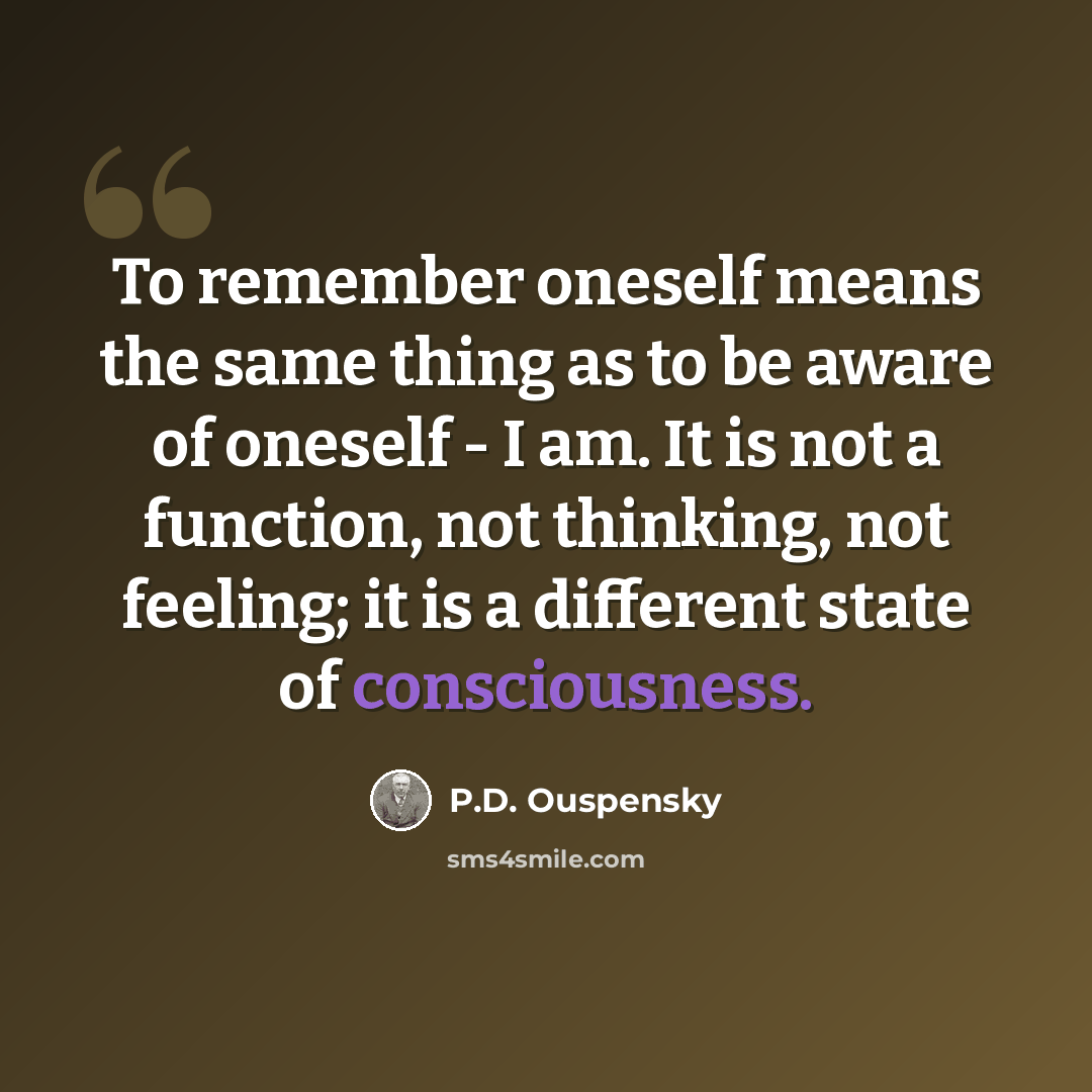 “To remember oneself means the same thing as to be aware of oneself - I am. It is not a function, not thinking, not feeling; it is a different state of consciousness.” quote by P.D. Ouspensky