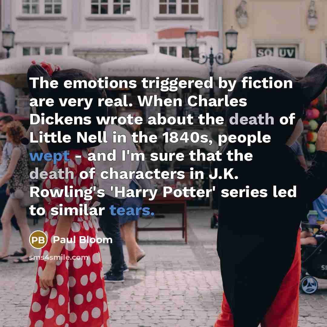 “The emotions triggered by fiction are very real. When Charles Dickens wrote about the death of Little Nell in the 1840s, people wept - and I'm sure that the death of characters in J.K. Rowling's 'Harry Potter' series led to similar tears.” quote by Paul Bloom