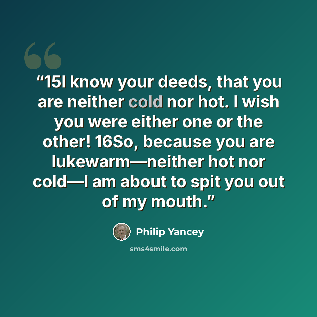 “15I know your deeds, that you are neither cold nor hot. I wish you were either one or the other! 16So, because you are lukewarm—neither hot nor cold—I am about to spit you out of my mouth.” quote by Philip Yancey