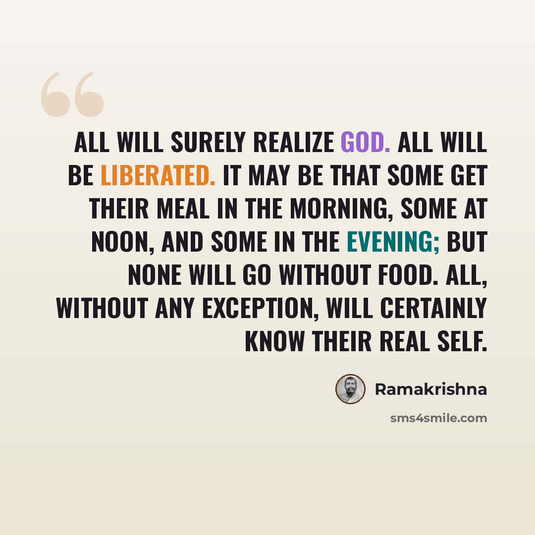 “All will surely realize God. All will be liberated. It may be that some get their meal in the morning, some at noon, and some in the evening; but none will go without food. All, without any exception, will certainly know their real Self.” quote by Ramakrishna