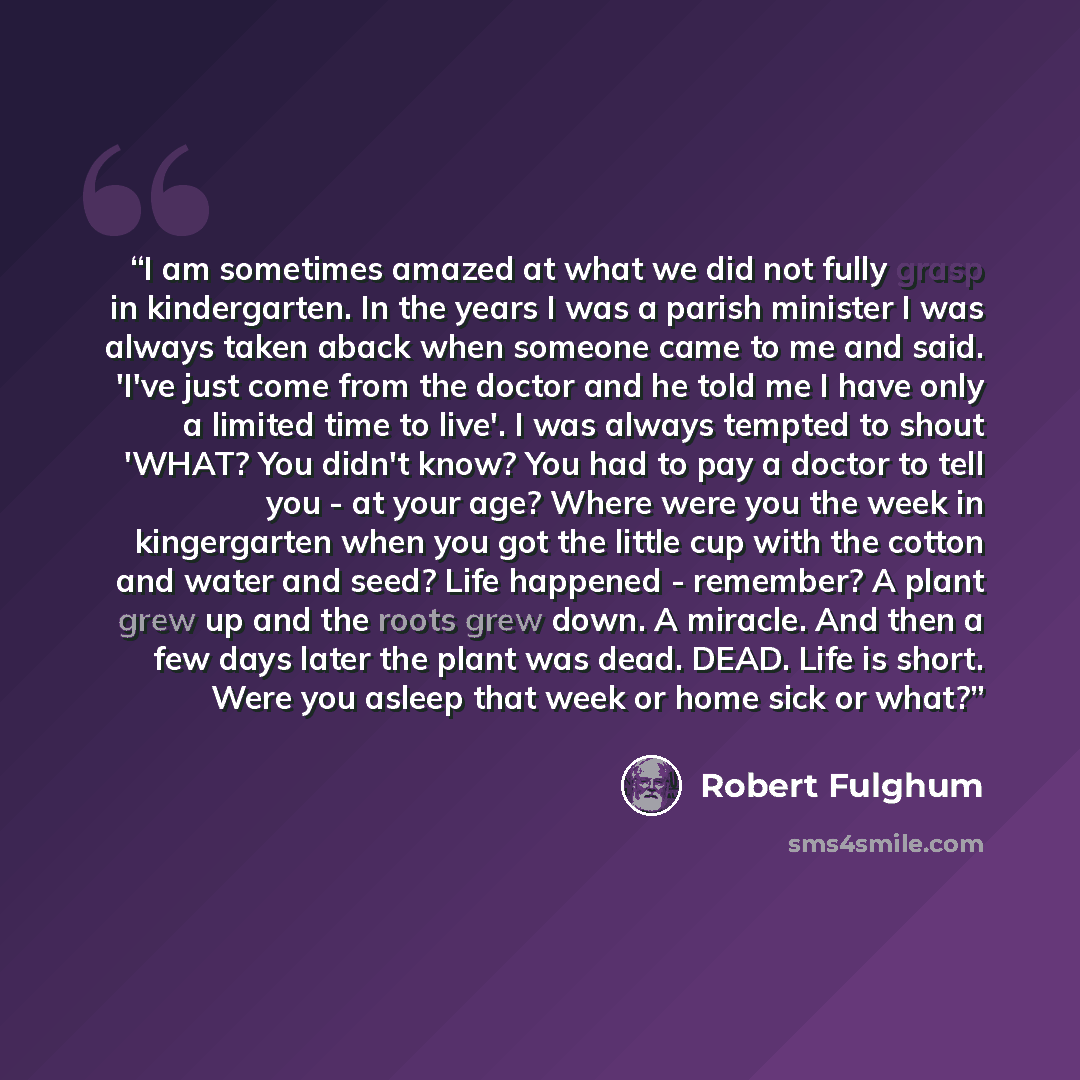 “I am sometimes amazed at what we did not fully grasp in kindergarten. In the years I was a parish minister I was always taken aback when someone came to me and said. 'I've just come from the doctor and he told me I have only a limited time to live'. I was always tempted to shout 'WHAT? You didn't…” quote by Robert Fulghum