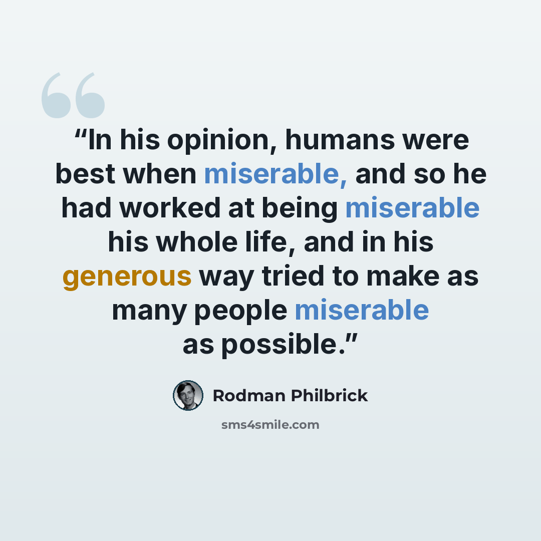 “In his opinion, humans were best when miserable, and so he had worked at being miserable his whole life, and in his generous way tried to make as many people miserable as possible.” quote by Rodman Philbrick