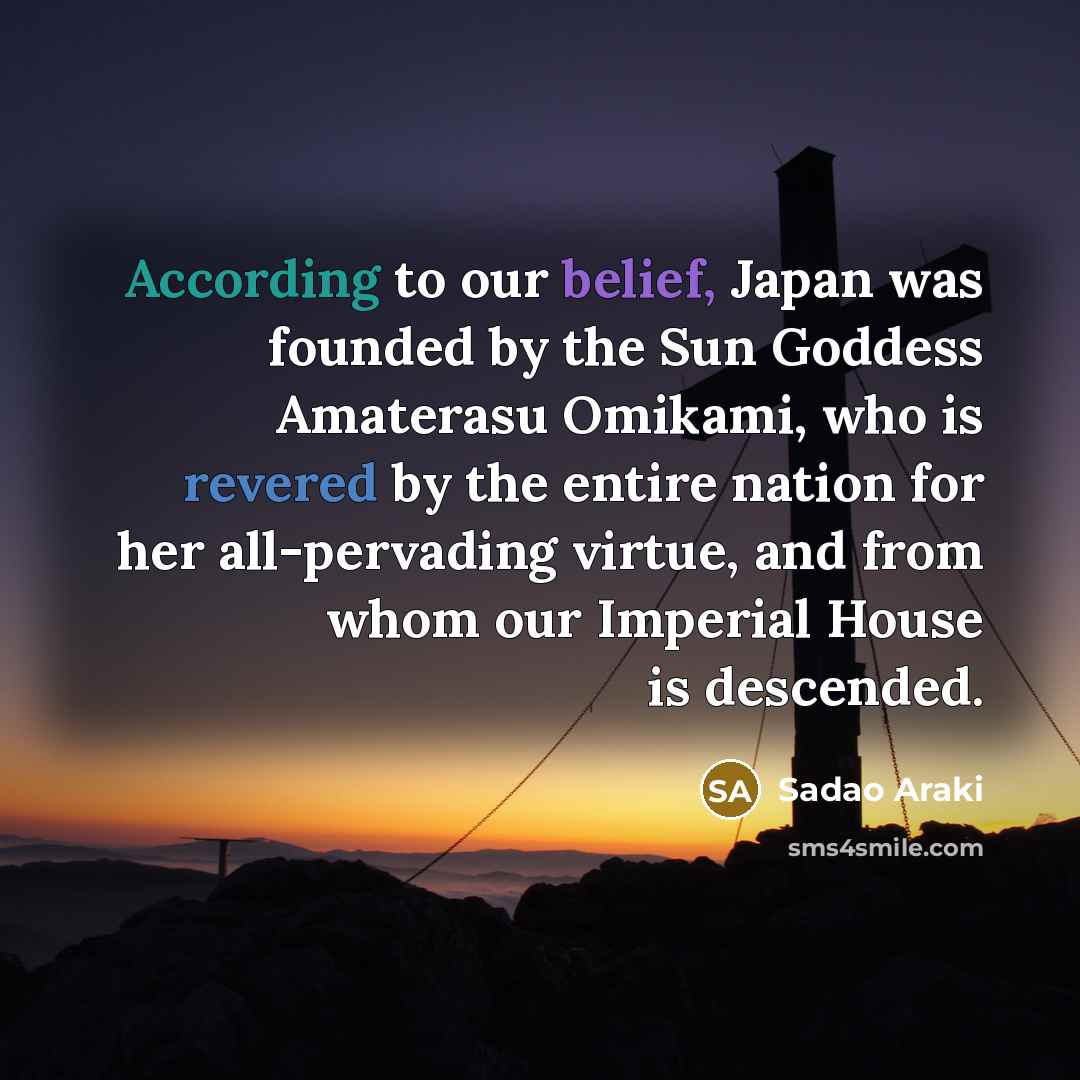 “According to our belief, Japan was founded by the Sun Goddess Amaterasu Omikami, who is revered by the entire nation for her all-pervading virtue, and from whom our Imperial House is descended.” quote by Sadao Araki