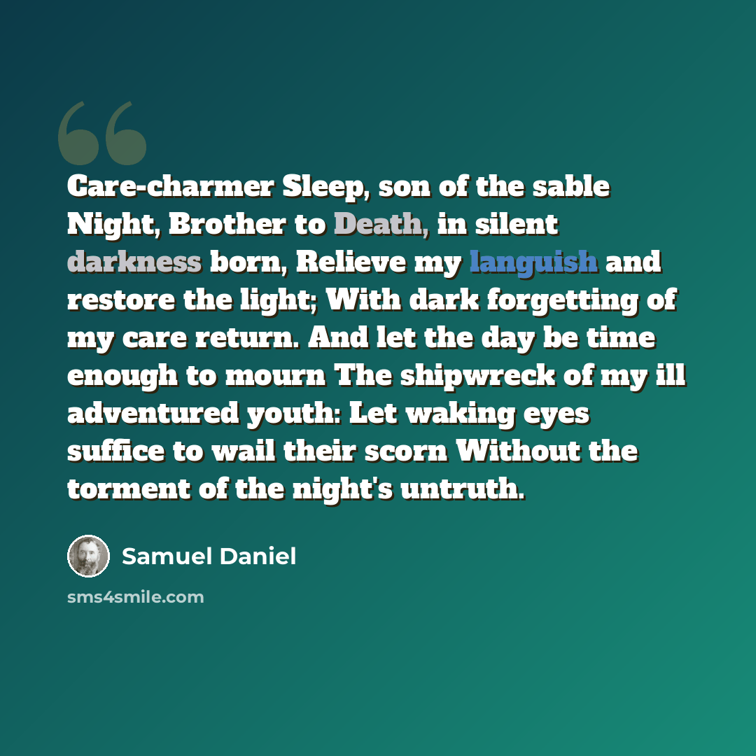 “Care-charmer Sleep, son of the sable Night, Brother to Death, in silent darkness born, Relieve my languish and restore the light; With dark forgetting of my care return. And let the day be time enough to mourn The shipwreck of my ill adventured youth: Let waking eyes suffice to wail their scorn…” quote by Samuel Daniel