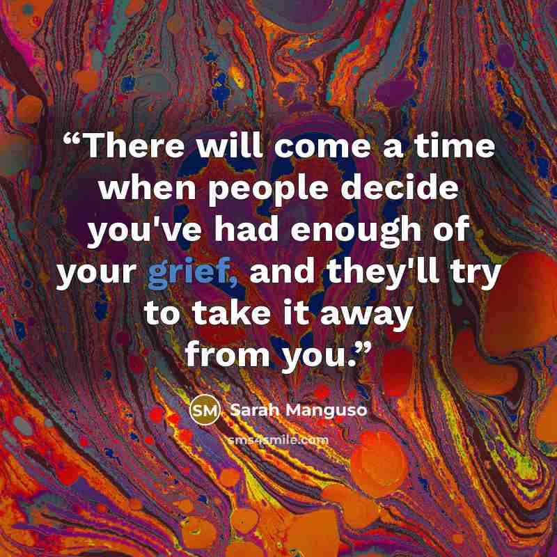 “There will come a time when people decide you've had enough of your grief, and they'll try to take it away from you.” quote by Sarah Manguso