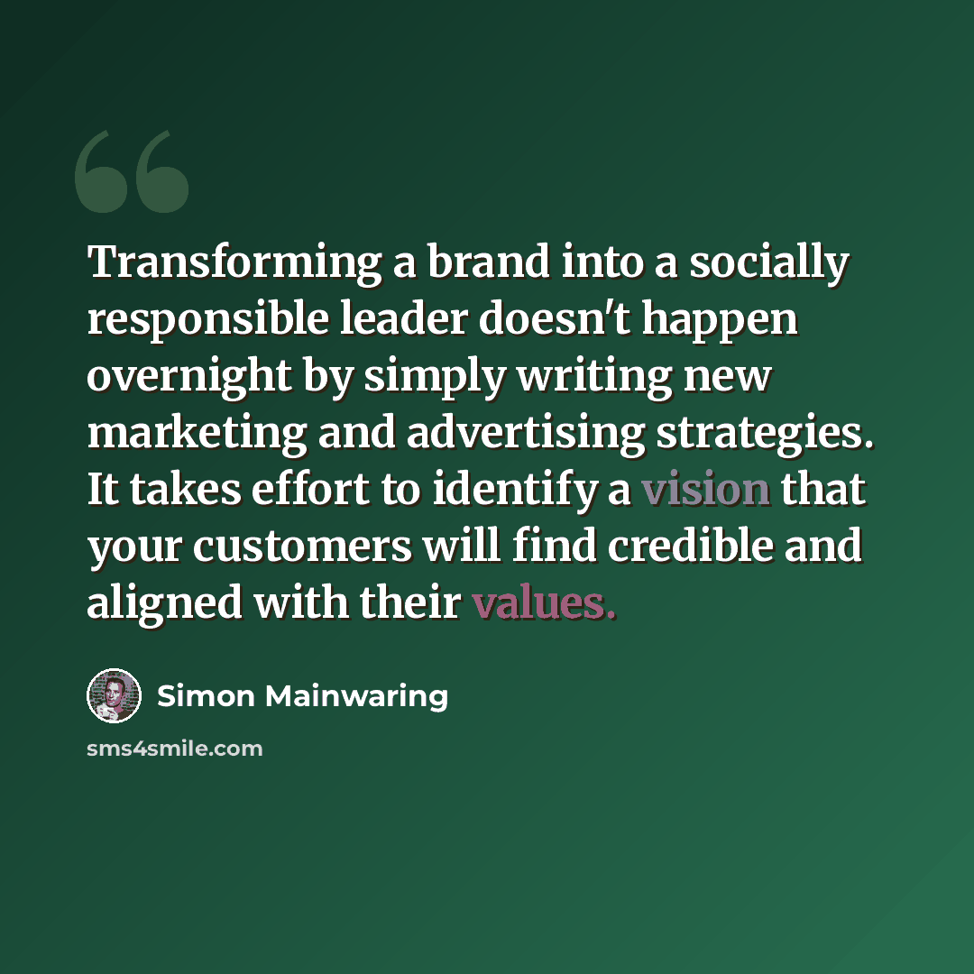 “Transforming a brand into a socially responsible leader doesn't happen overnight by simply writing new marketing and advertising strategies. It takes effort to identify a vision that your customers will find credible and aligned with their values.” quote by Simon Mainwaring